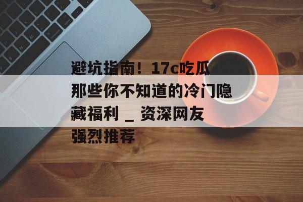 避坑指南！17c吃瓜那些你不知道的冷门隐藏福利 _ 资深网友强烈推荐