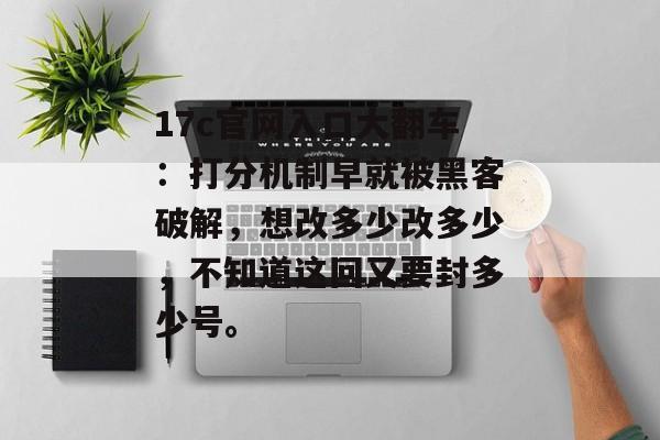 17c官网入口大翻车：打分机制早就被黑客破解，想改多少改多少，不知道这回又要封多少号。