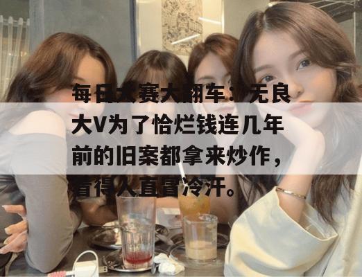 每日大赛大翻车：无良大V为了恰烂钱连几年前的旧案都拿来炒作，看得人直冒冷汗。