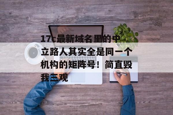 17c最新域名里的中立路人其实全是同一个机构的矩阵号！简直毁我三观