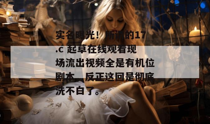 实名曝光！所谓的17.c 起草在线观看现场流出视频全是有机位剧本，反正这回是彻底洗不白了。
