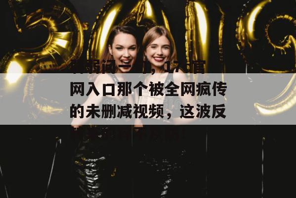 弱弱问一句，17c官网入口那个被全网疯传的未删减视频，这波反转来的猝不及防！