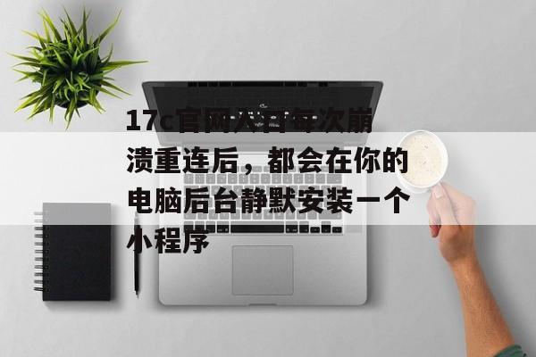 17c官网入口每次崩溃重连后，都会在你的电脑后台静默安装一个小程序