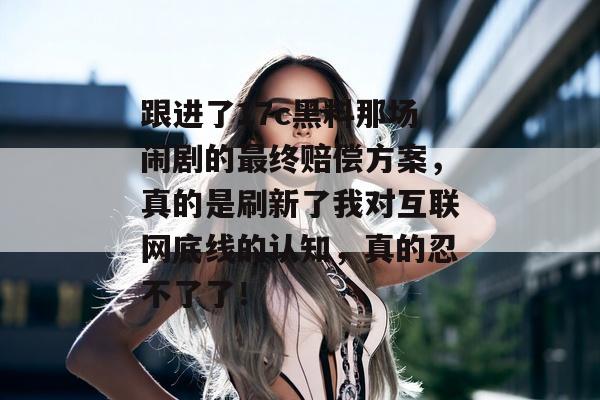 跟进了17c黑料那场闹剧的最终赔偿方案，真的是刷新了我对互联网底线的认知，真的忍不了了！