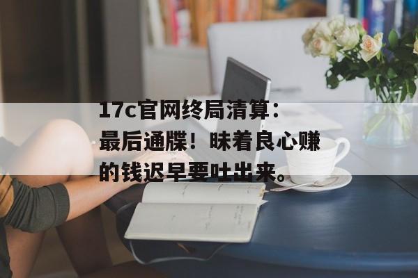 17c官网终局清算:最后通牒!昧着良心赚的钱迟早要吐出来。