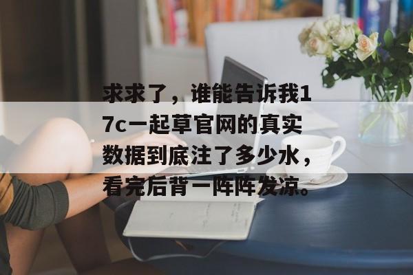求求了,谁能告诉我17c一起草官网的真实数据到底注了多少水,看完后背一阵阵发凉。