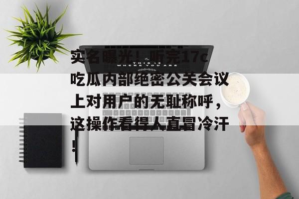 实名曝光！听完17c吃瓜内部绝密公关会议上对用户的无耻称呼，这操作看得人直冒冷汗！