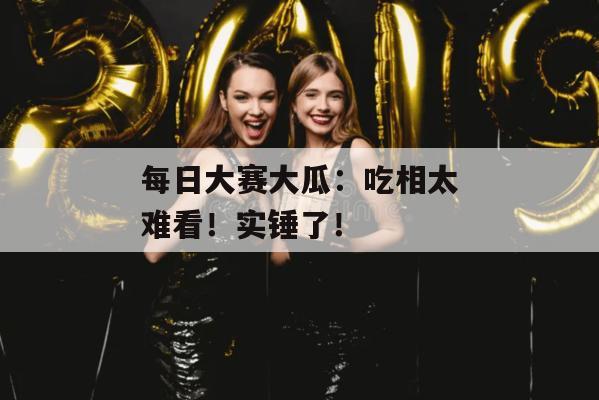 每日大赛大瓜：吃相太难看！实锤了！