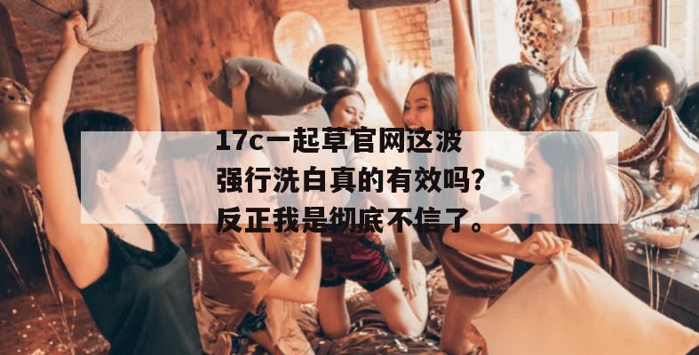 17c一起草官网这波强行洗白真的有效吗？反正我是彻底不信了。